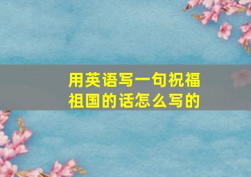 用英语写一句祝福祖国的话怎么写的