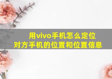 用vivo手机怎么定位对方手机的位置和位置信息