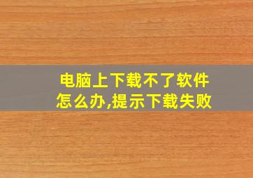 电脑上下载不了软件怎么办,提示下载失败