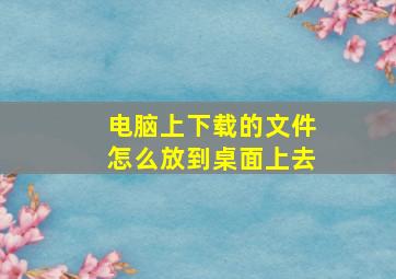 电脑上下载的文件怎么放到桌面上去