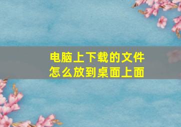 电脑上下载的文件怎么放到桌面上面