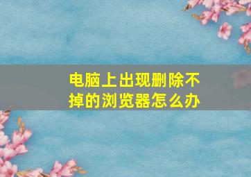 电脑上出现删除不掉的浏览器怎么办