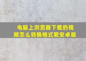 电脑上浏览器下载的视频怎么转换格式呢安卓版