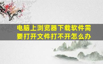 电脑上浏览器下载软件需要打开文件打不开怎么办