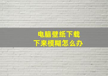 电脑壁纸下载下来模糊怎么办