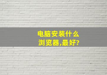 电脑安装什么浏览器,最好?