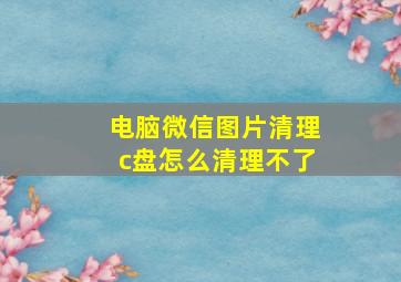 电脑微信图片清理c盘怎么清理不了