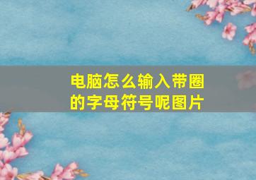 电脑怎么输入带圈的字母符号呢图片