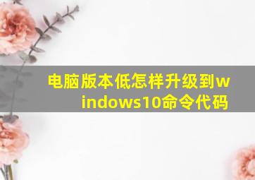 电脑版本低怎样升级到windows10命令代码