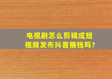 电视剧怎么剪辑成短视频发布抖音赚钱吗?