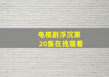 电视剧浮沉第20集在线观看