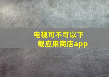 电视可不可以下载应用商店app