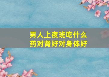 男人上夜班吃什么药对肾好对身体好