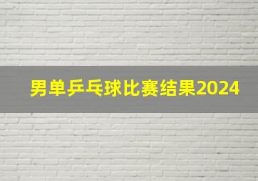 男单乒乓球比赛结果2024