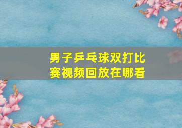 男子乒乓球双打比赛视频回放在哪看