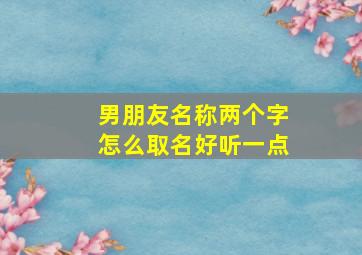 男朋友名称两个字怎么取名好听一点