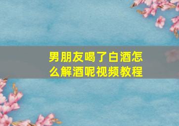 男朋友喝了白酒怎么解酒呢视频教程