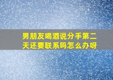 男朋友喝酒说分手第二天还要联系吗怎么办呀