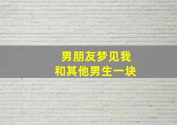 男朋友梦见我和其他男生一块