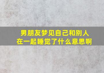 男朋友梦见自己和别人在一起睡觉了什么意思啊