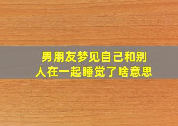 男朋友梦见自己和别人在一起睡觉了啥意思