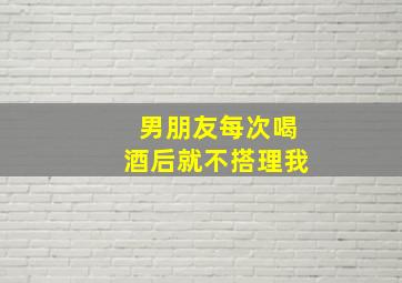 男朋友每次喝酒后就不搭理我