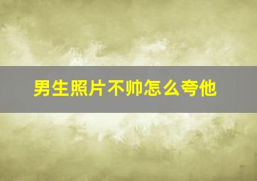 男生照片不帅怎么夸他