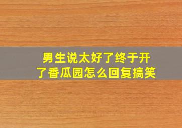 男生说太好了终于开了香瓜园怎么回复搞笑