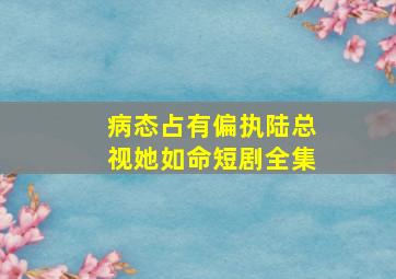 病态占有偏执陆总视她如命短剧全集