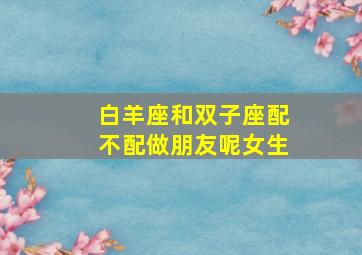 白羊座和双子座配不配做朋友呢女生