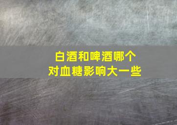 白酒和啤酒哪个对血糖影响大一些