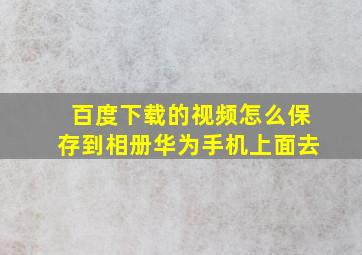 百度下载的视频怎么保存到相册华为手机上面去