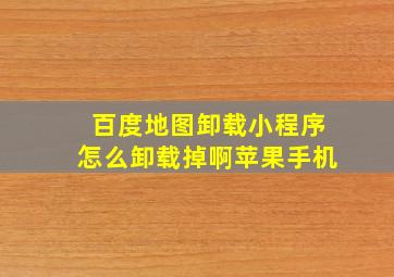 百度地图卸载小程序怎么卸载掉啊苹果手机