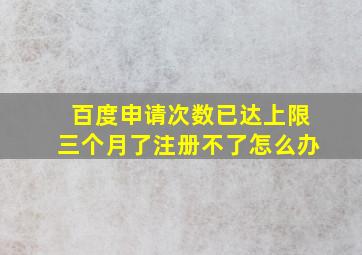 百度申请次数已达上限三个月了注册不了怎么办