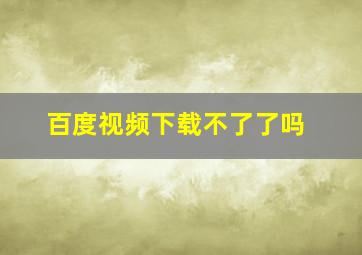 百度视频下载不了了吗