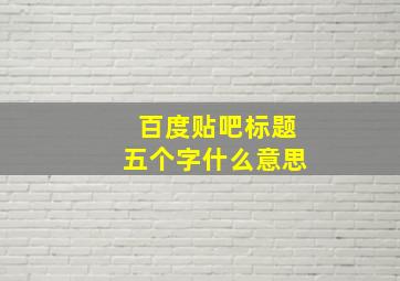 百度贴吧标题五个字什么意思