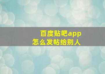 百度贴吧app怎么发帖给别人