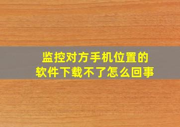 监控对方手机位置的软件下载不了怎么回事