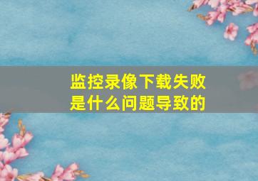 监控录像下载失败是什么问题导致的