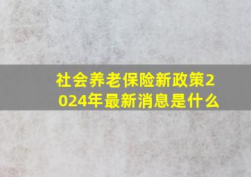 社会养老保险新政策2024年最新消息是什么