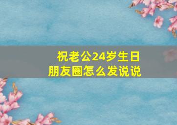 祝老公24岁生日朋友圈怎么发说说