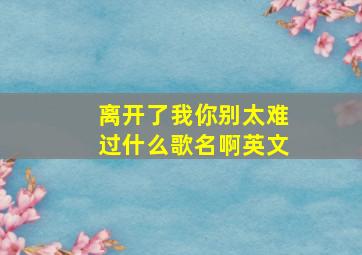 离开了我你别太难过什么歌名啊英文