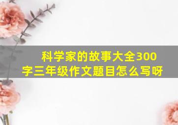 科学家的故事大全300字三年级作文题目怎么写呀