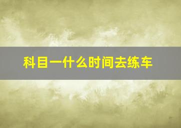 科目一什么时间去练车