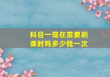 科目一现在需要刷课时吗多少钱一次