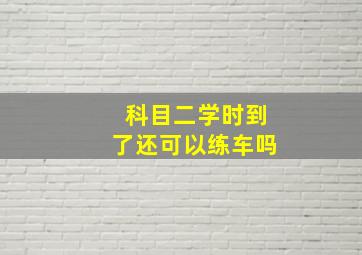 科目二学时到了还可以练车吗