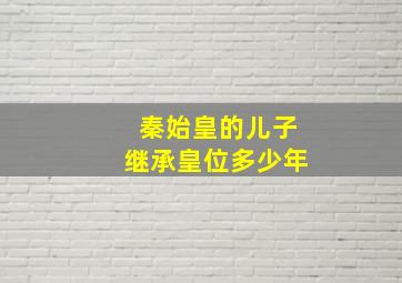 秦始皇的儿子继承皇位多少年