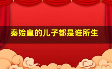 秦始皇的儿子都是谁所生