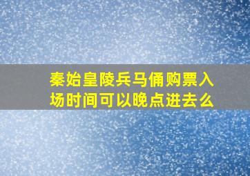 秦始皇陵兵马俑购票入场时间可以晚点进去么