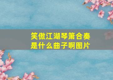 笑傲江湖琴箫合奏是什么曲子啊图片